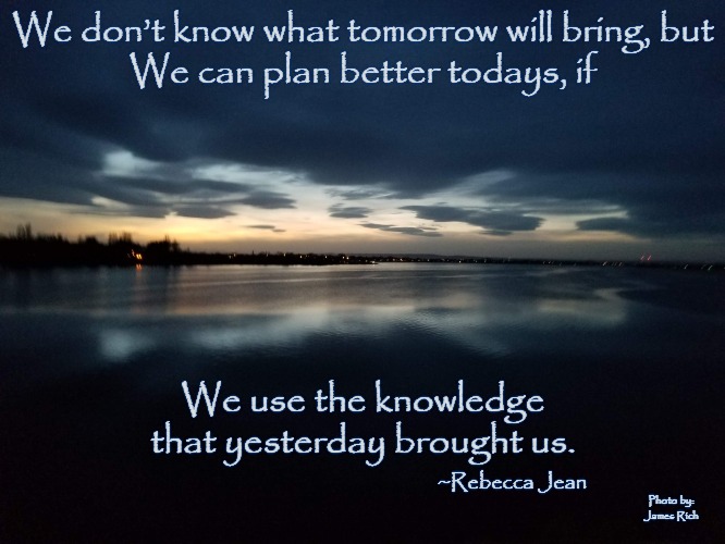 Plan Better Todays | We don’t know what tomorrow will bring, but
We can plan better todays, if; We use the knowledge that yesterday brought us. ~Rebecca Jean; Photo by: James Rich | image tagged in motivation,inspirational quote,survivor | made w/ Imgflip meme maker