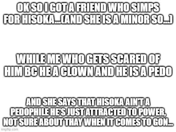 Blank White Template | OK SO I GOT A FRIEND WHO SIMPS FOR HISOKA...(AND SHE IS A MINOR SO...); WHILE ME WHO GETS SCARED OF HIM BC HE A CLOWN AND HE IS A PEDO; AND SHE SAYS THAT HISOKA AIN'T A PEDOPHILE HE'S JUST ATTRACTED TO POWER, NOT SURE ABOUT THAY WHEN IT COMES TO GON... | image tagged in blank white template | made w/ Imgflip meme maker