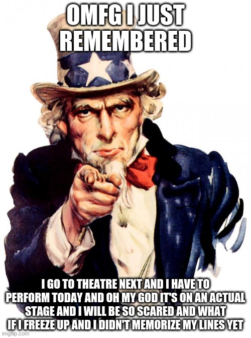 T^T | OMFG I JUST REMEMBERED; I GO TO THEATRE NEXT AND I HAVE TO PERFORM TODAY AND OH MY GOD IT'S ON AN ACTUAL STAGE AND I WILL BE SO SCARED AND WHAT IF I FREEZE UP AND I DIDN'T MEMORIZE MY LINES YET | image tagged in memes,uncle sam | made w/ Imgflip meme maker