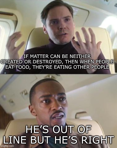Zemo spitting FACTS | IF MATTER CAN BE NEITHER CREATED OR DESTROYED, THEN WHEN PEOPLE EAT FOOD, THEY’RE EATING OTHER PEOPLE; HE’S OUT OF LINE BUT HE’S RIGHT | image tagged in he s out of line but he s right | made w/ Imgflip meme maker