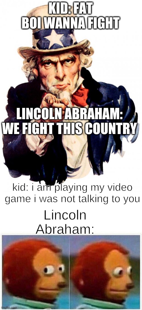 so thats how they talk | KID: FAT BOI WANNA FIGHT; LINCOLN ABRAHAM: WE FIGHT THIS COUNTRY; kid: i am playing my video game i was not talking to you; Lincoln Abraham: | image tagged in memes,uncle sam,monkey puppet | made w/ Imgflip meme maker
