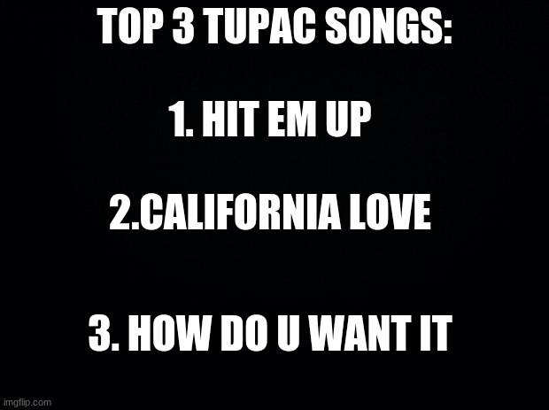 top 3 songs pt.2 whats your top 3 |  TOP 3 TUPAC SONGS:; 1. HIT EM UP; 2.CALIFORNIA LOVE; 3. HOW DO U WANT IT | image tagged in black background | made w/ Imgflip meme maker