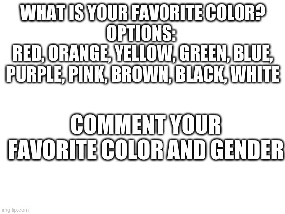 What is your favorite color | WHAT IS YOUR FAVORITE COLOR?
OPTIONS: 
RED, ORANGE, YELLOW, GREEN, BLUE, PURPLE, PINK, BROWN, BLACK, WHITE; COMMENT YOUR FAVORITE COLOR AND GENDER | image tagged in blank white template | made w/ Imgflip meme maker