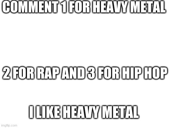 1,2 or 3 | COMMENT 1 FOR HEAVY METAL; 2 FOR RAP AND 3 FOR HIP HOP; I LIKE HEAVY METAL | image tagged in blank white template | made w/ Imgflip meme maker