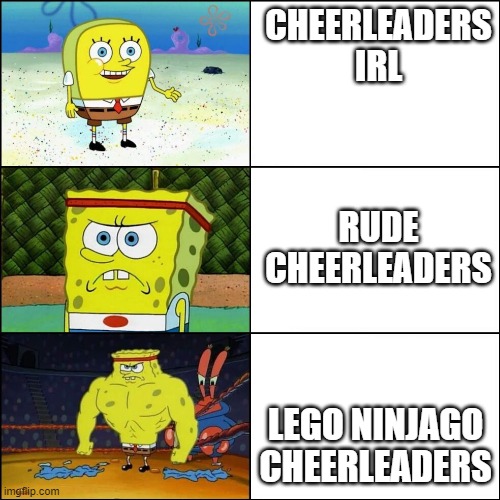 Increasingly buffed spongebob | CHEERLEADERS IRL; RUDE CHEERLEADERS; LEGO NINJAGO CHEERLEADERS | image tagged in increasingly buffed spongebob | made w/ Imgflip meme maker