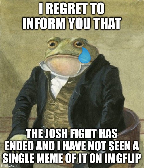 :( | I REGRET TO INFORM YOU THAT; THE JOSH FIGHT HAS ENDED AND I HAVE NOT SEEN A SINGLE MEME OF IT ON IMGFLIP | image tagged in gentleman frog | made w/ Imgflip meme maker