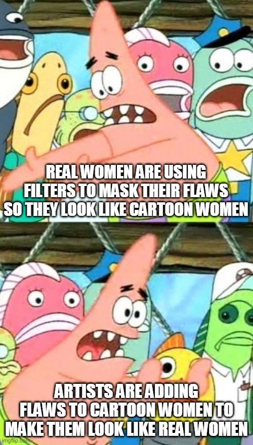 Soon you won't be able to tell which is which. | REAL WOMEN ARE USING FILTERS TO MASK THEIR FLAWS SO THEY LOOK LIKE CARTOON WOMEN; ARTISTS ARE ADDING FLAWS TO CARTOON WOMEN TO MAKE THEM LOOK LIKE REAL WOMEN | image tagged in memes,put it somewhere else patrick,women,cartoons,filters,masks | made w/ Imgflip meme maker
