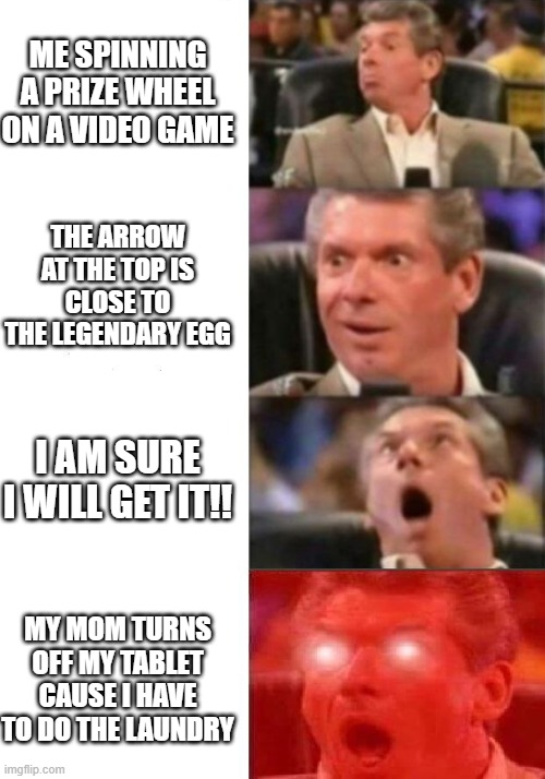 Mr. McMahon reaction | ME SPINNING A PRIZE WHEEL ON A VIDEO GAME; THE ARROW AT THE TOP IS CLOSE TO THE LEGENDARY EGG; I AM SURE I WILL GET IT!! MY MOM TURNS OFF MY TABLET CAUSE I HAVE TO DO THE LAUNDRY | image tagged in mr mcmahon reaction | made w/ Imgflip meme maker