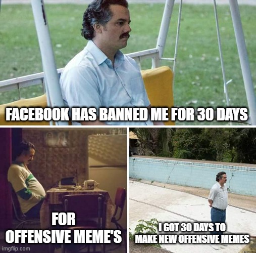 30 day Ban | FACEBOOK HAS BANNED ME FOR 30 DAYS; FOR OFFENSIVE MEME'S; I GOT 30 DAYS TO MAKE NEW OFFENSIVE MEMES | image tagged in memes,sad pablo escobar | made w/ Imgflip meme maker