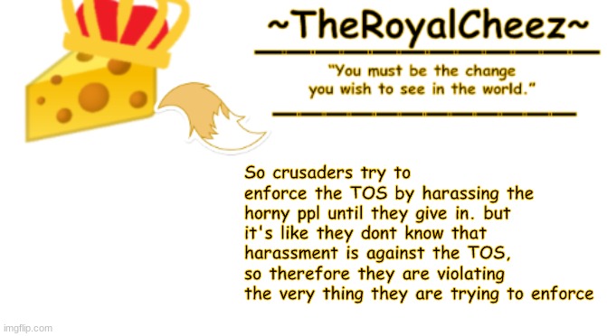 TheRoyalCheez Announcement Template 3 | So crusaders try to enforce the TOS by harassing the horny ppl until they give in. but it's like they dont know that harassment is against the TOS, so therefore they are violating the very thing they are trying to enforce | image tagged in theroyalcheez announcement template 3 | made w/ Imgflip meme maker