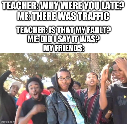 One of my friends actually did do this once. They were sent to the principal's office LOL | TEACHER: WHY WERE YOU LATE?
ME: THERE WAS TRAFFIC; TEACHER: IS THAT MY FAULT?
ME: DID I SAY IT WAS?
MY FRIENDS: | image tagged in roasted | made w/ Imgflip meme maker