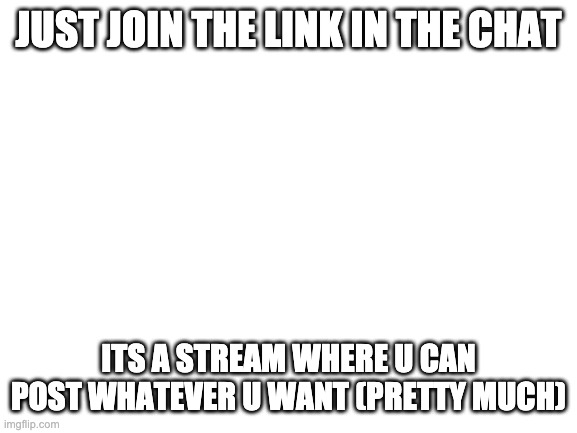 Blank White Template | JUST JOIN THE LINK IN THE CHAT; ITS A STREAM WHERE U CAN POST WHATEVER U WANT (PRETTY MUCH) | image tagged in blank white template | made w/ Imgflip meme maker