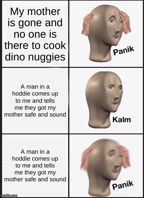 NUGGIES | My mother is gone and no one is there to cook dino nuggies; A man in a hoddie comes up to me and tells me they got my mother safe and sound; A man in a hoddie comes up to me and tells me they got my mother safe and sound | image tagged in memes,panik kalm panik | made w/ Imgflip meme maker