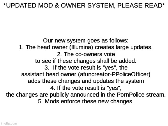 Blank White Template | *UPDATED MOD & OWNER SYSTEM, PLEASE READ*; Our new system goes as follows:
1. The head owner (Illumina) creates large updates.
2. The co-owners vote to see if these changes shall be added.
3.  If the vote result is "yes", the assistant head owner (afuncreator-PPoliceOfficer) adds these changes and updates the system
4. If the vote result is "yes", the changes are publicly announced in the PornPolice stream.
5. Mods enforce these new changes. | image tagged in blank white template | made w/ Imgflip meme maker