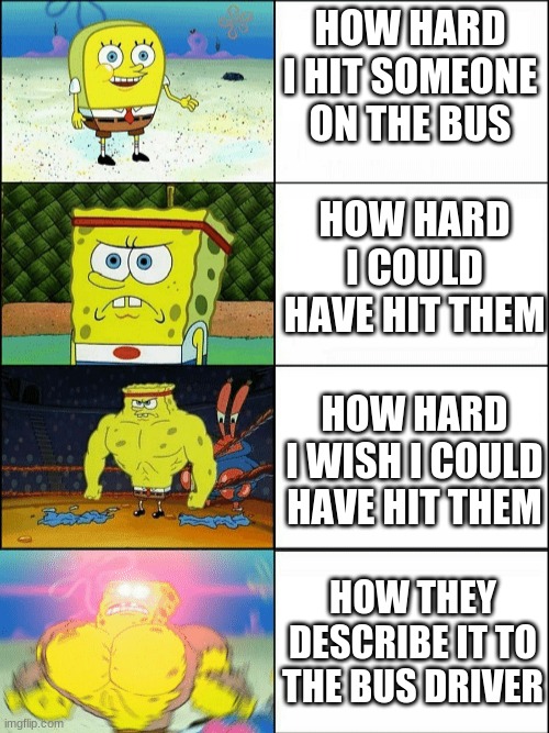 Increasingly buff spongebob | HOW HARD I HIT SOMEONE ON THE BUS; HOW HARD I COULD HAVE HIT THEM; HOW HARD I WISH I COULD HAVE HIT THEM; HOW THEY DESCRIBE IT TO THE BUS DRIVER | image tagged in increasingly buff spongebob | made w/ Imgflip meme maker
