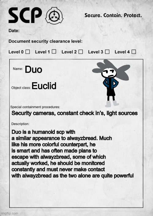 I thought about what duo be like as an scp | Duo; Euclid; Security cameras, constant check in’s, light sources; Duo is a humanoid scp with a similar appearance to alwayzbread. Much like his more colorful counterpart, he is smart and has often made plans to escape with alwayzbread, some of which actually worked, he should be monitored constantly and must never make contact with alwayzbread as the two alone are quite powerful | image tagged in scp document | made w/ Imgflip meme maker