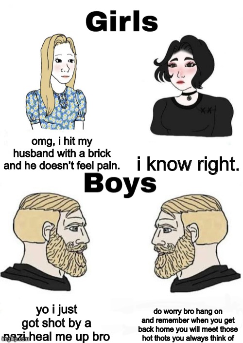 Girls vs Boys | i know right. omg, i hit my husband with a brick and he doesn’t feel pain. do worry bro hang on and remember when you get back home you will meet those hot thots you always think of; yo i just got shot by a nazi heal me up bro | image tagged in girls vs boys | made w/ Imgflip meme maker