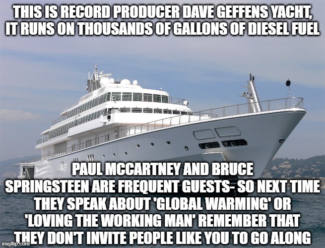 Geffen yacht | THIS IS RECORD PRODUCER DAVE GEFFENS YACHT, IT RUNS ON THOUSANDS OF GALLONS OF DIESEL FUEL; PAUL MCCARTNEY AND BRUCE SPRINGSTEEN ARE FREQUENT GUESTS- SO NEXT TIME THEY SPEAK ABOUT 'GLOBAL WARMING' OR 'LOVING THE WORKING MAN' REMEMBER THAT THEY DON'T INVITE PEOPLE LIKE YOU TO GO ALONG | image tagged in hypocrisy,wealthy | made w/ Imgflip meme maker