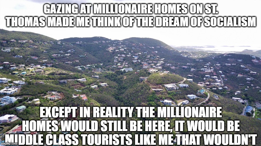 Socialism is lies | GAZING AT MILLIONAIRE HOMES ON ST. THOMAS MADE ME THINK OF THE DREAM OF SOCIALISM; EXCEPT IN REALITY THE MILLIONAIRE HOMES WOULD STILL BE HERE, IT WOULD BE MIDDLE CLASS TOURISTS LIKE ME THAT WOULDN'T | image tagged in socialism,millionaires,class envy | made w/ Imgflip meme maker