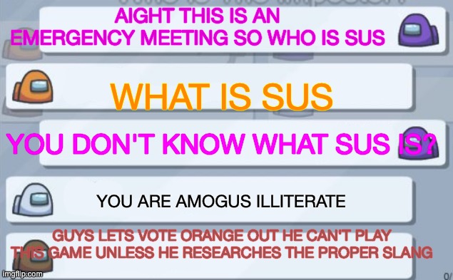 among us chat | AIGHT THIS IS AN EMERGENCY MEETING SO WHO IS SUS WHAT IS SUS YOU DON'T KNOW WHAT SUS IS? YOU ARE AMOGUS ILLITERATE GUYS LETS VOTE ORANGE OUT | image tagged in among us chat | made w/ Imgflip meme maker