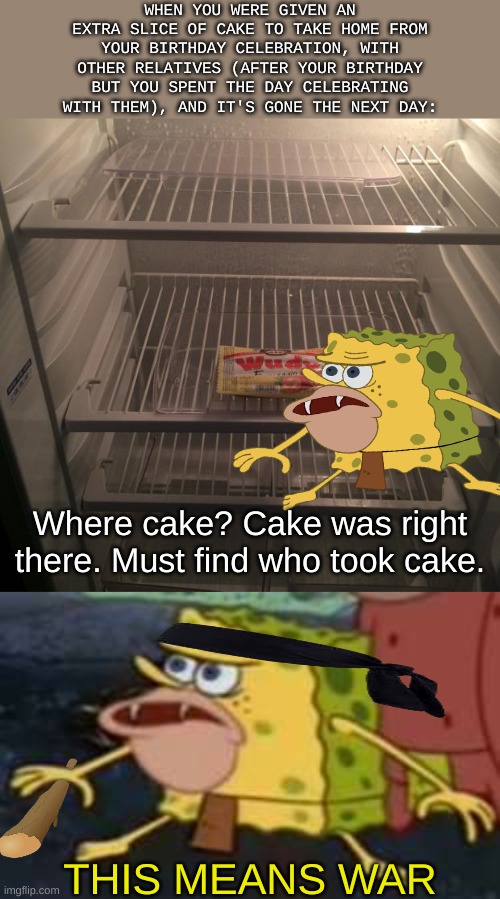 THIS MEANS WAR | WHEN YOU WERE GIVEN AN EXTRA SLICE OF CAKE TO TAKE HOME FROM YOUR BIRTHDAY CELEBRATION, WITH OTHER RELATIVES (AFTER YOUR BIRTHDAY BUT YOU SPENT THE DAY CELEBRATING WITH THEM), AND IT'S GONE THE NEXT DAY:; Where cake? Cake was right there. Must find who took cake. THIS MEANS WAR | image tagged in empty fridge,memes,spongegar | made w/ Imgflip meme maker