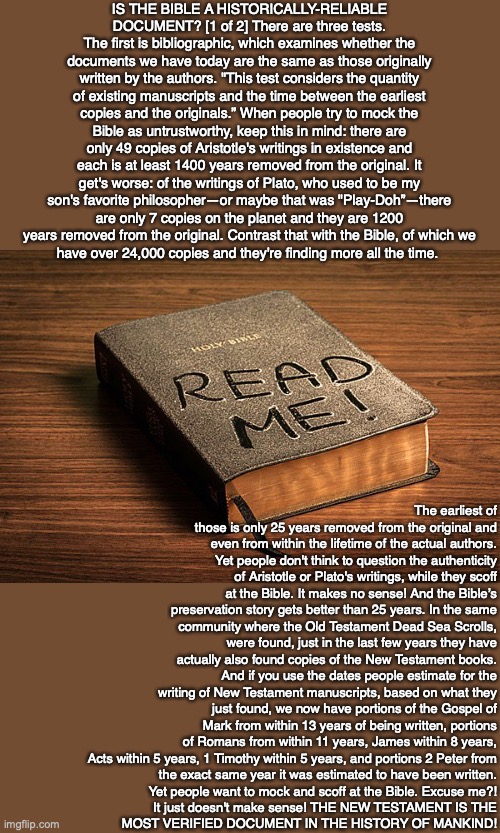 IS THE BIBLE A HISTORICALLY-RELIABLE DOCUMENT? [1 of 2] There are three tests.
The first is bibliographic, which examines whether the documents we have today are the same as those originally written by the authors. "This test considers the quantity of existing manuscripts and the time between the earliest copies and the originals.” When people try to mock the Bible as untrustworthy, keep this in mind: there are only 49 copies of Aristotle's writings in existence and each is at least 1400 years removed from the original. It get's worse: of the writings of Plato, who used to be my son's favorite philosopher—or maybe that was "Play-Doh”—there are only 7 copies on the planet and they are 1200 years removed from the original. Contrast that with the Bible, of which we
have over 24,000 copies and they're finding more all the time. The earliest of those is only 25 years removed from the original and even from within the lifetime of the actual authors. Yet people don't think to question the authenticity of Aristotle or Plato's writings, while they scoff at the Bible. It makes no sense! And the Bible’s preservation story gets better than 25 years. In the same community where the Old Testament Dead Sea Scrolls, were found, just in the last few years they have actually also found copies of the New Testament books. And if you use the dates people estimate for the writing of New Testament manuscripts, based on what they just found, we now have portions of the Gospel of Mark from within 13 years of being written, portions of Romans from within 11 years, James within 8 years, Acts within 5 years, 1 Timothy within 5 years, and portions 2 Peter from
the exact same year it was estimated to have been written.
Yet people want to mock and scoff at the Bible. Excuse me?!
It just doesn't make sense! THE NEW TESTAMENT IS THE
MOST VERIFIED DOCUMENT IN THE HISTORY OF MANKIND! | image tagged in bible,truth,god,jesus,life,people | made w/ Imgflip meme maker