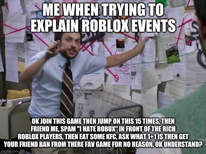 Charlie Conspiracy (Always Sunny in Philidelphia) | ME WHEN TRYING TO EXPLAIN ROBLOX EVENTS; OK JOIN THIS GAME THEN JUMP ON THIS 15 TIMES, THEN FRIEND ME, SPAM "I HATE ROBUX" IN FRONT OF THE RICH ROBLOX PLAYERS, THEN EAT SOME KFC, ASK WHAT 1+1 IS THEN GET YOUR FRIEND BAN FROM THERE FAV GAME FOR NO REASON. OK UNDERSTAND? | image tagged in charlie conspiracy always sunny in philidelphia,roblox meme | made w/ Imgflip meme maker