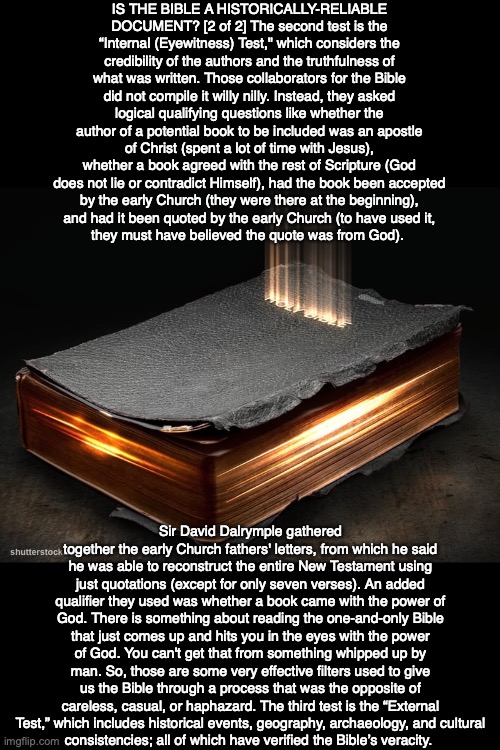 IS THE BIBLE A HISTORICALLY-RELIABLE DOCUMENT? [2 of 2] The second test is the “Internal (Eyewitness) Test," which considers the credibility of the authors and the truthfulness of what was written. Those collaborators for the Bible did not compile it willy nilly. Instead, they asked logical qualifying questions like whether the author of a potential book to be included was an apostle of Christ (spent a lot of time with Jesus), whether a book agreed with the rest of Scripture (God does not lie or contradict Himself), had the book been accepted
by the early Church (they were there at the beginning),
and had it been quoted by the early Church (to have used it,
they must have believed the quote was from God). ; Sir David Dalrymple gathered together the early Church fathers' letters, from which he said he was able to reconstruct the entire New Testament using just quotations (except for only seven verses). An added qualifier they used was whether a book came with the power of God. There is something about reading the one-and-only Bible that just comes up and hits you in the eyes with the power of God. You can't get that from something whipped up by man. So, those are some very effective filters used to give us the Bible through a process that was the opposite of careless, casual, or haphazard. The third test is the “External Test,” which includes historical events, geography, archaeology, and cultural
consistencies; all of which have verified the Bible’s veracity. | image tagged in god,bible,jesus,truth,life,christian | made w/ Imgflip meme maker