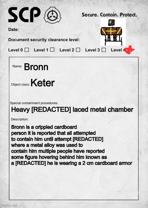 Bronn but an scp | Bronn; Keter; Heavy [REDACTED] laced metal chamber; Bronn is a crippled cardboard person it is reported that all attempted to contain him until attempt [REDACTED] where a metal alloy was used to contain him multiple people have reported some figure hovering behind him known as a [REDACTED] he is wearing a 2 cm cardboard armor | image tagged in scp document | made w/ Imgflip meme maker