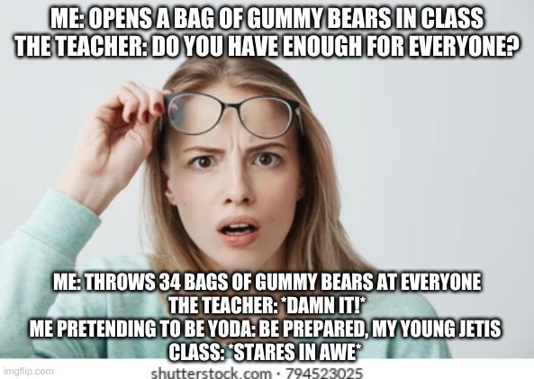 *Be Prepared* | ME: OPENS A BAG OF GUMMY BEARS IN CLASS
THE TEACHER: DO YOU HAVE ENOUGH FOR EVERYONE? ME: THROWS 34 BAGS OF GUMMY BEARS AT EVERYONE
THE TEACHER: *DAMN IT!*
ME PRETENDING TO BE YODA: BE PREPARED, MY YOUNG JETIS 
CLASS: *STARES IN AWE* | image tagged in funny,teacher | made w/ Imgflip meme maker