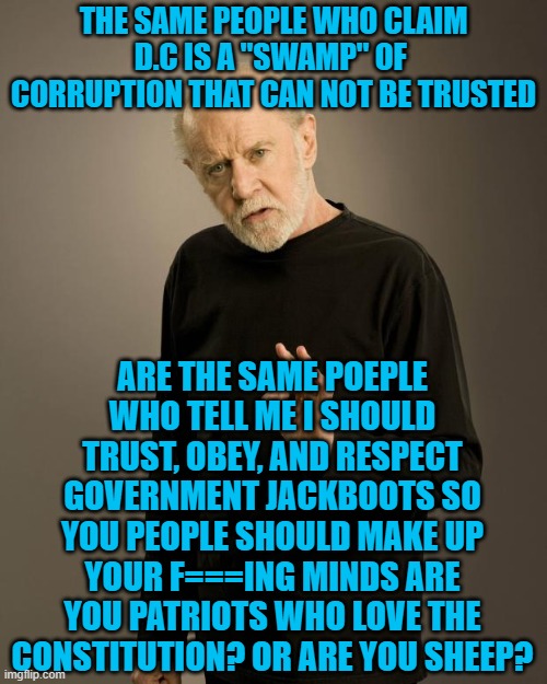 George Carlin | THE SAME PEOPLE WHO CLAIM D.C IS A "SWAMP" OF  CORRUPTION THAT CAN NOT BE TRUSTED; ARE THE SAME POEPLE WHO TELL ME I SHOULD TRUST, OBEY, AND RESPECT GOVERNMENT JACKBOOTS SO YOU PEOPLE SHOULD MAKE UP YOUR F===ING MINDS ARE YOU PATRIOTS WHO LOVE THE CONSTITUTION? OR ARE YOU SHEEP? | image tagged in george carlin | made w/ Imgflip meme maker