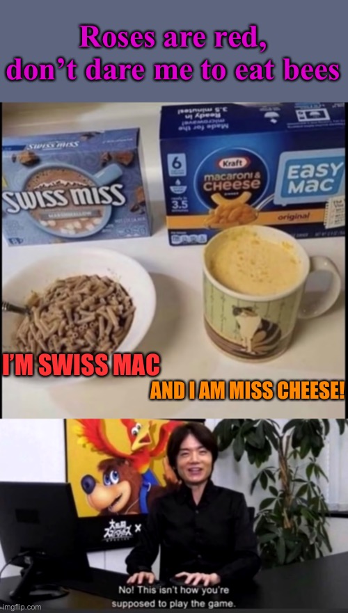 No! This isn’t how you’re supposed to play the game | Roses are red, don’t dare me to eat bees; I’M SWISS MAC; AND I AM MISS CHEESE! | image tagged in no this isn t how your supposed to play the game,swiss miss,mac and cheese | made w/ Imgflip meme maker