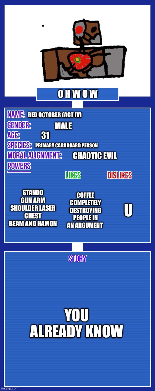 OC full showcase V2 | O H W O W; RED OCTOBER (ACT IV); MALE; 31; PRIMARY CARDBOARD PERSON; CHAOTIC EVIL; STANDO GUN ARM SHOULDER LASER CHEST BEAM AND HAMON; U; COFFEE COMPLETELY DESTROYING PEOPLE IN AN ARGUMENT; YOU ALREADY KNOW | image tagged in oc full showcase v2 | made w/ Imgflip meme maker