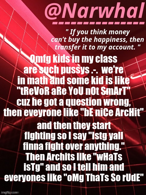 Fucking 8 year olds. | Omfg kids in my class are such pussys .-.  we're in math and some kid is like "tReVoR aRe YoU nOt SmArT" cuz he got a question wrong, then eveyrone like "bE niCe ArcHit"; and then they start fighting so I say "Istg yall finna fight over anything." Then Archits like "wHaTs isTg" and so I tell him and everyones like "oMg ThaTs So rUdE" | image tagged in narwhal announcement temp | made w/ Imgflip meme maker