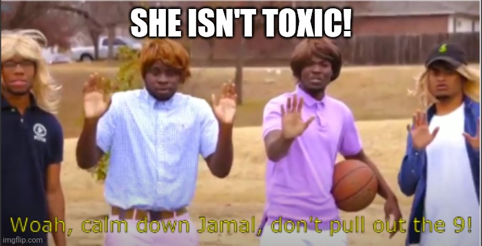 Woah, calm down Jamal, don't pull out the 9! | SHE ISN'T TOXIC! | image tagged in woah calm down jamal don't pull out the 9 | made w/ Imgflip meme maker