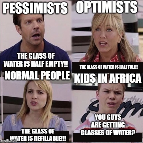 you guys are getting water? | OPTIMISTS; PESSIMISTS; THE GLASS OF WATER IS HALF EMPTY!! THE GLASS OF WATER IS HALF FULL!! NORMAL PEOPLE; KIDS IN AFRICA; YOU GUYS ARE GETTING GLASSES OF WATER? THE GLASS OF WATER IS REFILLABLE!!! | image tagged in you guys are getting paid template | made w/ Imgflip meme maker