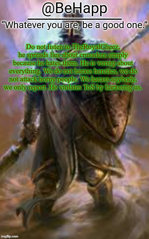THERES A TYPO IN THE LAST SENTENCE OR 2, ITS SUPPOSED TO SAY "We don't harass anybody." | Do not listen to TheRoyalCheez, he spreads lies about crusaders simply because he hates them. He is wrong about everything. We do not harass heretics, we do not attack horny people. We harass anybody, we only report. He violates ToS by harassing us. | image tagged in behapp's crusader template | made w/ Imgflip meme maker