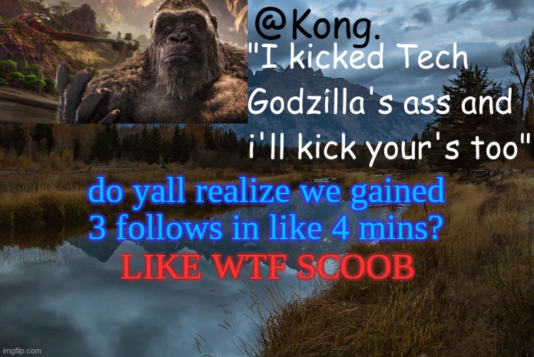 ye boi -Tiko | do yall realize we gained 3 follows in like 4 mins? LIKE WTF SCOOB | image tagged in kong 's new temp | made w/ Imgflip meme maker
