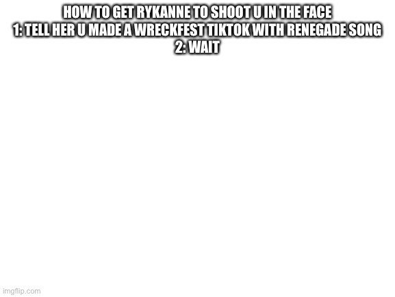 Blank White Template | HOW TO GET RYKANNE TO SHOOT U IN THE FACE

1: TELL HER U MADE A WRECKFEST TIKTOK WITH RENEGADE SONG
2: WAIT | image tagged in blank white template | made w/ Imgflip meme maker