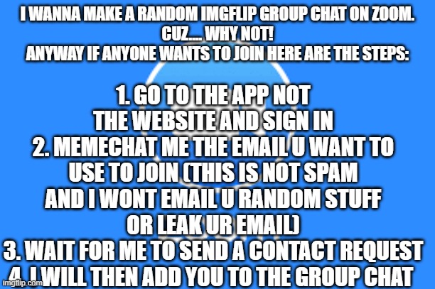 idk why but yeah. comment if u want to join and we can start le meme chat | 1. GO TO THE APP NOT THE WEBSITE AND SIGN IN
2. MEMECHAT ME THE EMAIL U WANT TO USE TO JOIN (THIS IS NOT SPAM AND I WONT EMAIL U RANDOM STUFF OR LEAK UR EMAIL)
3. WAIT FOR ME TO SEND A CONTACT REQUEST
4. I WILL THEN ADD YOU TO THE GROUP CHAT; I WANNA MAKE A RANDOM IMGFLIP GROUP CHAT ON ZOOM.
CUZ.... WHY NOT!
ANYWAY IF ANYONE WANTS TO JOIN HERE ARE THE STEPS: | image tagged in zoom logo | made w/ Imgflip meme maker