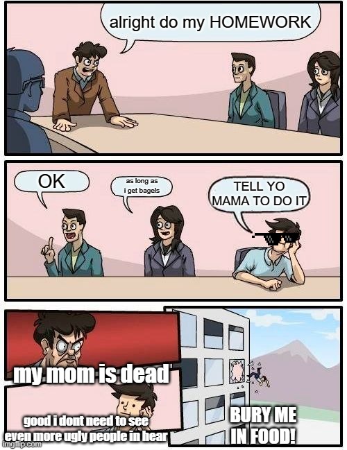 Boardroom Meeting Suggestion Meme | alright do my HOMEWORK; OK; as long as i get bagels; TELL YO MAMA TO DO IT; my mom is dead; BURY ME IN FOOD! good i dont need to see even more ugly people in hear | image tagged in memes,boardroom meeting suggestion | made w/ Imgflip meme maker