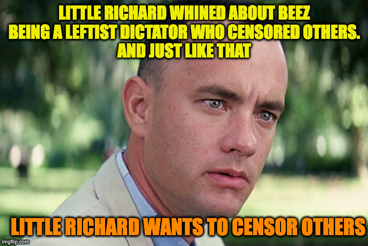 And Just Like That Meme | LITTLE RICHARD WHINED ABOUT BEEZ
BEING A LEFTIST DICTATOR WHO CENSORED OTHERS.
AND JUST LIKE THAT LITTLE RICHARD WANTS TO CENSOR OTHERS | image tagged in memes,and just like that | made w/ Imgflip meme maker