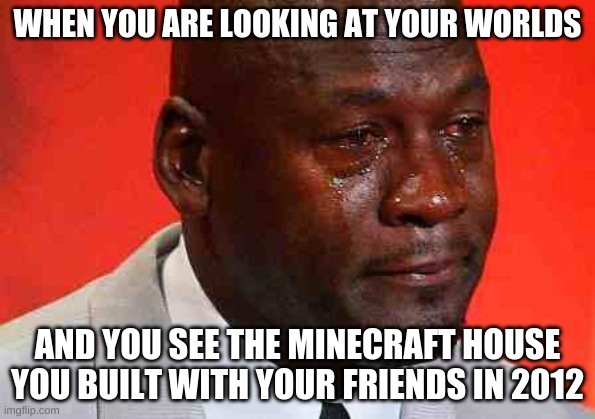 crying michael jordan | WHEN YOU ARE LOOKING AT YOUR WORLDS; AND YOU SEE THE MINECRAFT HOUSE YOU BUILT WITH YOUR FRIENDS IN 2012 | image tagged in crying michael jordan | made w/ Imgflip meme maker