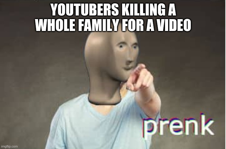 Prenk | YOUTUBERS KILLING A WHOLE FAMILY FOR A VIDEO | image tagged in prenk | made w/ Imgflip meme maker