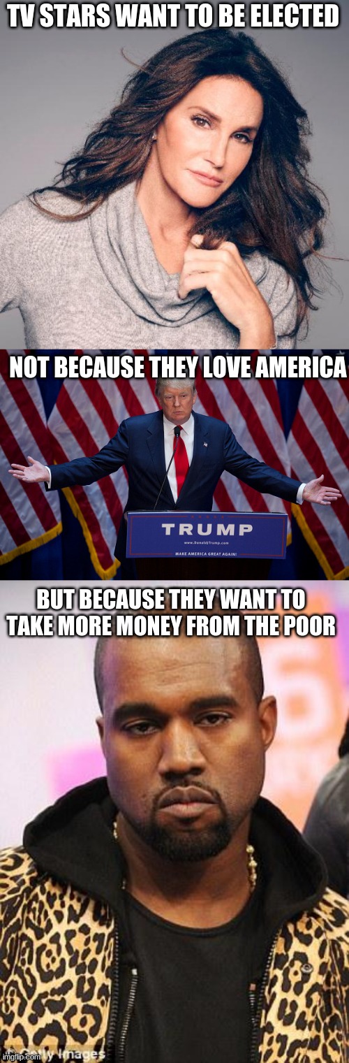 TV STARS WANT TO BE ELECTED; NOT BECAUSE THEY LOVE AMERICA; BUT BECAUSE THEY WANT TO TAKE MORE MONEY FROM THE POOR | image tagged in donald trump,caitlyn jenner,kanye west,rich people | made w/ Imgflip meme maker