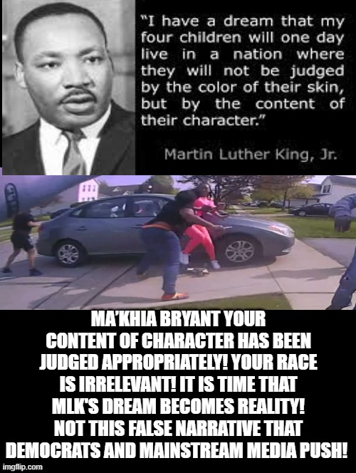 I Have a DREAM!!!! | MA’KHIA BRYANT YOUR CONTENT OF CHARACTER HAS BEEN JUDGED APPROPRIATELY! YOUR RACE IS IRRELEVANT! IT IS TIME THAT MLK'S DREAM BECOMES REALITY! NOT THIS FALSE NARRATIVE THAT DEMOCRATS AND MAINSTREAM MEDIA PUSH! | image tagged in mlk,truth | made w/ Imgflip meme maker