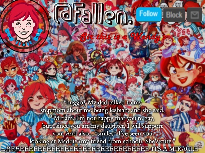 OMFG THIS IS MY LUCKY DAY- | *huggo* My dad talked to my stepmom about me being lesbian, and she said, "Miriam, I'm not happy that you're gay, but...since you are my daughter, I will support you. And also....*smiles* I've seen you looking at Maddie (my friend from school). She's cute."
REEEEEEEEEEEEEEEEEEEEEEEEEEEEEEE ITS A MIRACLE | image tagged in fallen | made w/ Imgflip meme maker