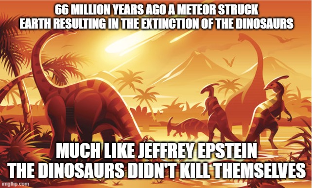 Epsteinstinction | 66 MILLION YEARS AGO A METEOR STRUCK EARTH RESULTING IN THE EXTINCTION OF THE DINOSAURS; MUCH LIKE JEFFREY EPSTEIN THE DINOSAURS DIDN'T KILL THEMSELVES | image tagged in dinosaur extinction,jeffrey epstein,dinosaurs,meteor | made w/ Imgflip meme maker