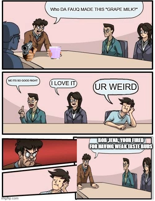 Boardroom Meeting Suggestion Meme | Who DA FAUQ MADE THIS "GRAPE MILK?"; ME ITS SO GOOD RIGHT; I LOVE IT; UR WEIRD; BOB ,JENA, YOUR FIRED FOR HAVING WEAK TASTE BUDS | image tagged in memes,boardroom meeting suggestion | made w/ Imgflip meme maker