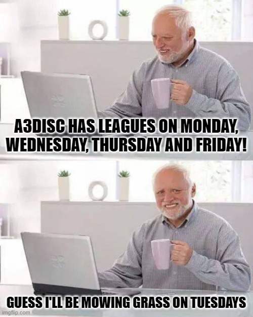 Hide the Pain Harold Meme | A3DISC HAS LEAGUES ON MONDAY, WEDNESDAY, THURSDAY AND FRIDAY! GUESS I'LL BE MOWING GRASS ON TUESDAYS | image tagged in memes,hide the pain harold | made w/ Imgflip meme maker